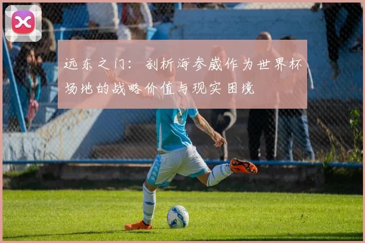 远东之门：剖析海参崴作为世界杯场地的战略价值与现实困境