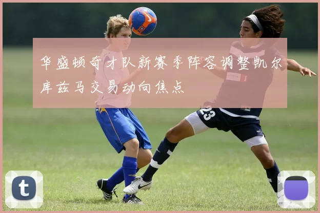 华盛顿奇才队新赛季阵容调整凯尔库兹马交易动向焦点