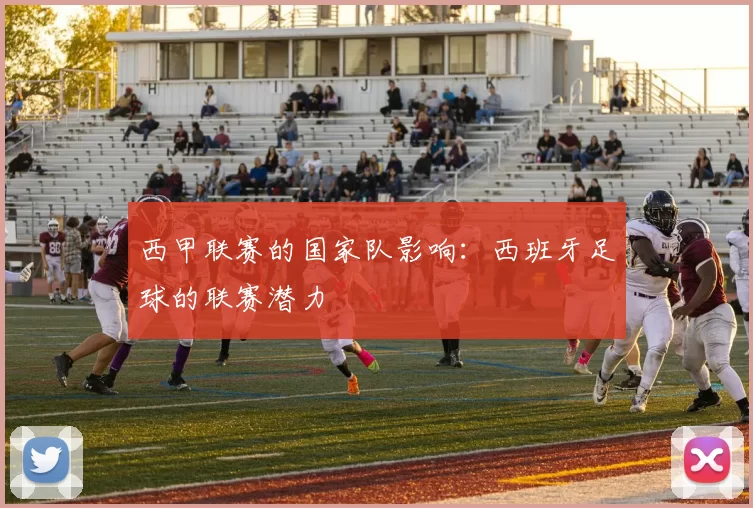 西甲联赛的国家队影响:西班牙足球的联赛潜力