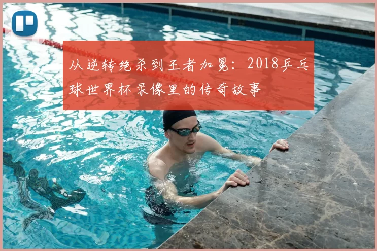 从逆转绝杀到王者加冕：2018乒乓球世界杯录像里的传奇故事
