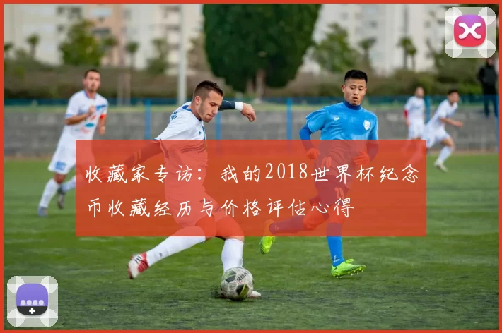 收藏家专访:我的2018世界杯纪念币收藏经历与价格评估心得