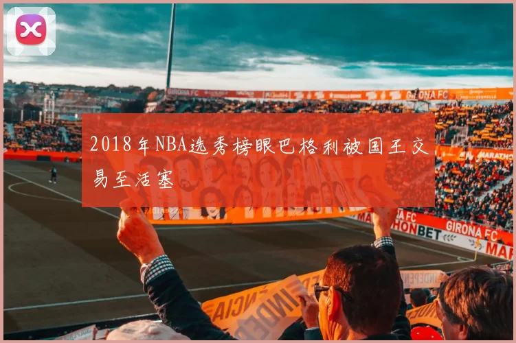 2018年NBA选秀榜眼巴格利被国王交易至活塞