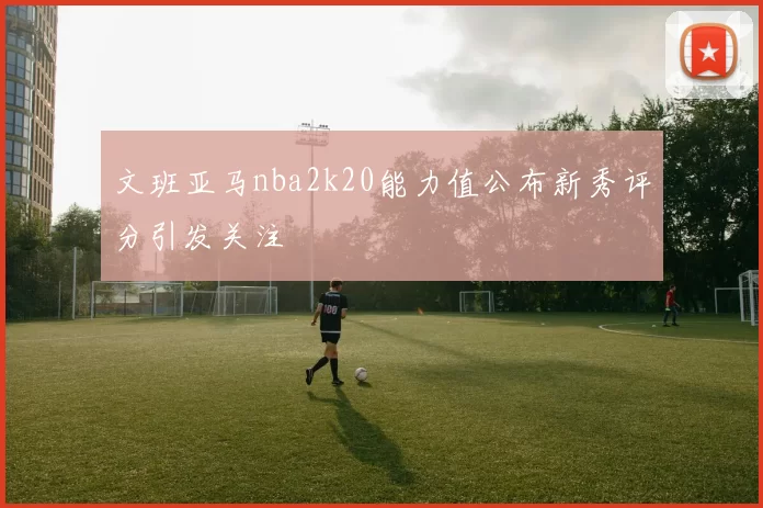 文班亚马nba2k20能力值公布新秀评分引发关注