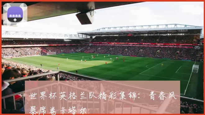 世界杯英格兰队精彩集锦：青春风暴席卷卡塔尔