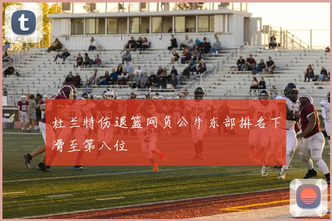 杜兰特伤退篮网负公牛东部排名下滑至第八位