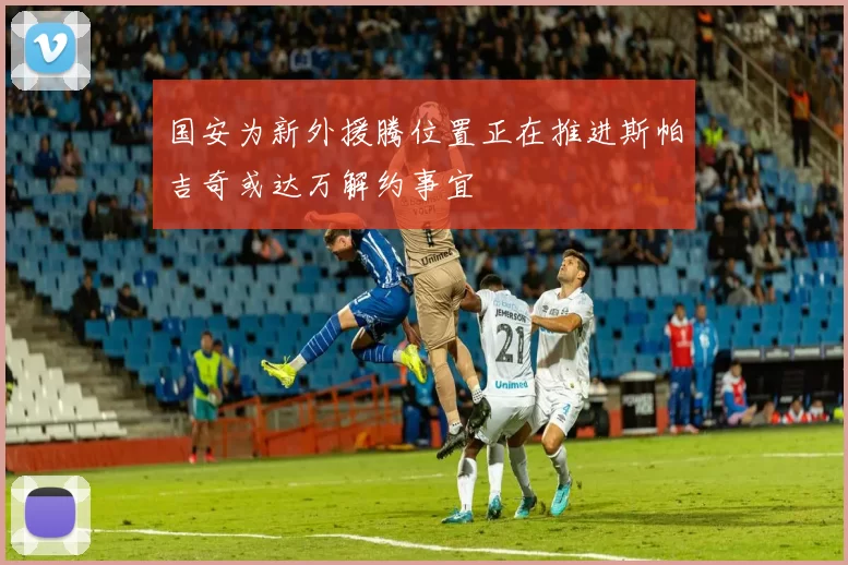 国安为新外援腾位置正在推进斯帕吉奇或达万解约事宜