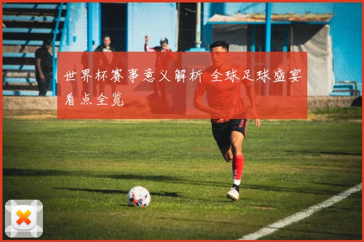 世界杯赛事意义解析 全球足球盛宴看点全览