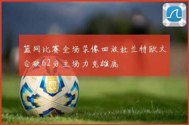 篮网比赛全场录像回放杜兰特欧文合砍62分主场力克雄鹿