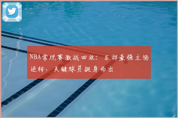 NBA常规赛激战回放：东部豪强主场逆转，关键球员挺身而出