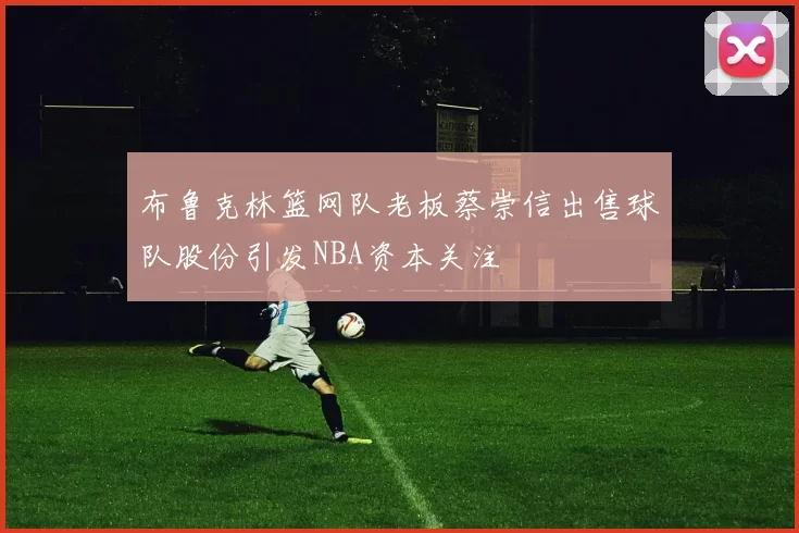 布鲁克林篮网队老板蔡崇信出售球队股份引发NBA资本关注
