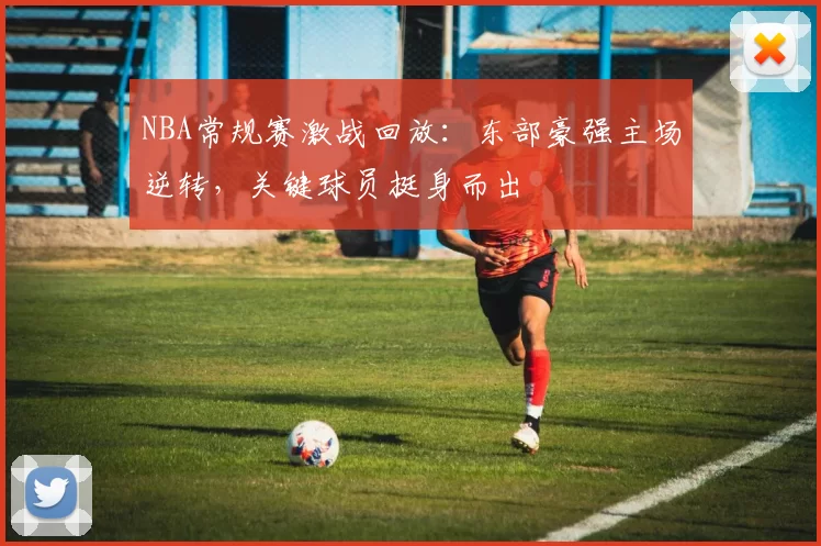 NBA常规赛激战回放：东部豪强主场逆转，关键球员挺身而出