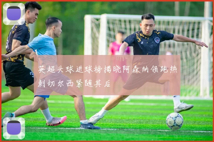 英超头球进球榜揭晓阿森纳领跑热刺切尔西紧随其后