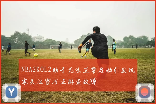 NBA2KOL2助手无法正常启动引发玩家关注官方正排查故障