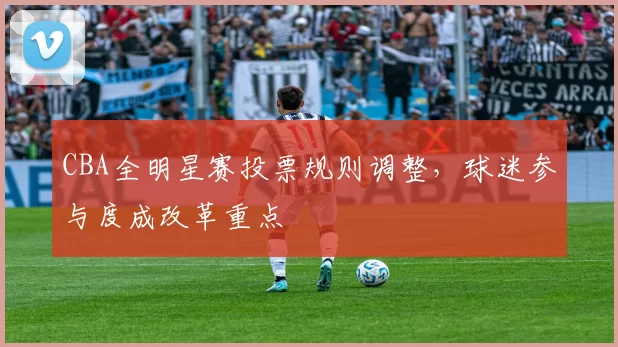 CBA全明星赛投票规则调整，球迷参与度成改革重点