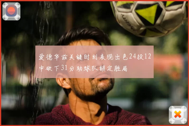 爱德华兹关键时刻表现出色24投12中砍下31分助球队锁定胜局