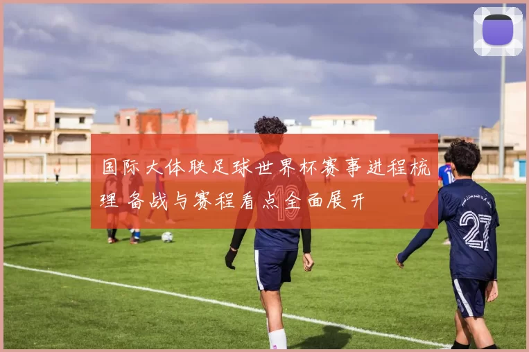 国际大体联足球世界杯赛事进程梳理 备战与赛程看点全面展开