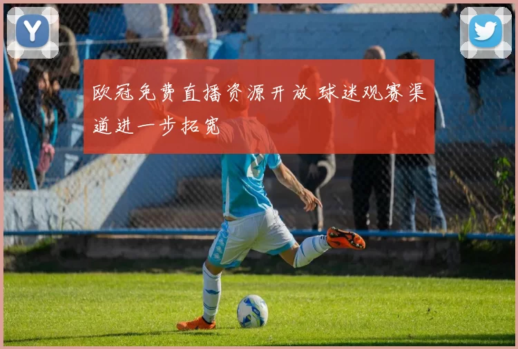 欧冠免费直播资源开放 球迷观赛渠道进一步拓宽