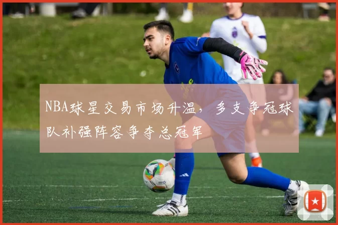 NBA球星交易市场升温，多支争冠球队补强阵容争夺总冠军