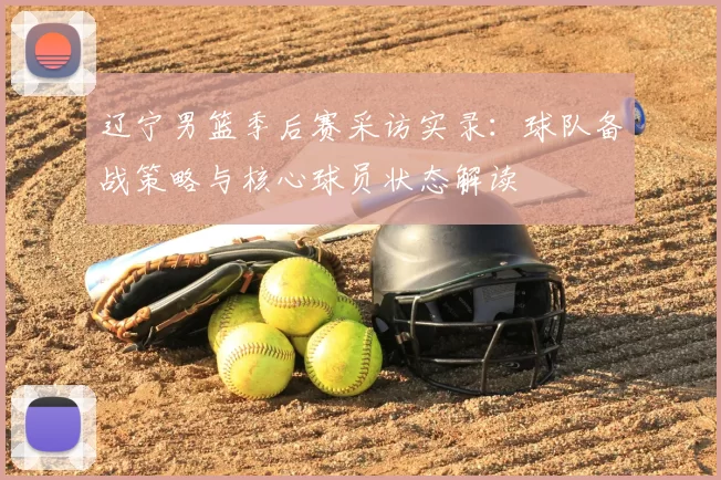 辽宁男篮季后赛采访实录：球队备战策略与核心球员状态解读