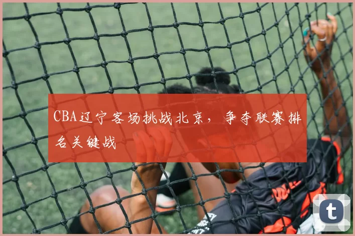 CBA辽宁客场挑战北京,争夺联赛排名关键战
