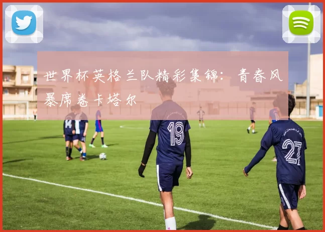 世界杯英格兰队精彩集锦:青春风暴席卷卡塔尔