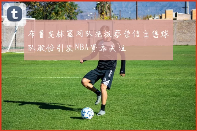 布鲁克林篮网队老板蔡崇信出售球队股份引发NBA资本关注