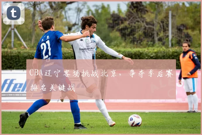 CBA辽宁客场挑战北京，争夺季后赛排名关键战