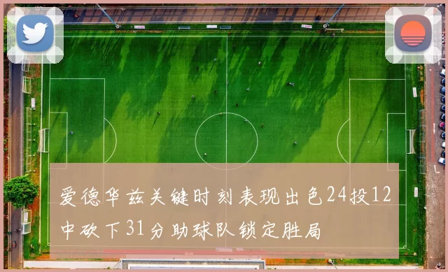 爱德华兹关键时刻表现出色24投12中砍下31分助球队锁定胜局