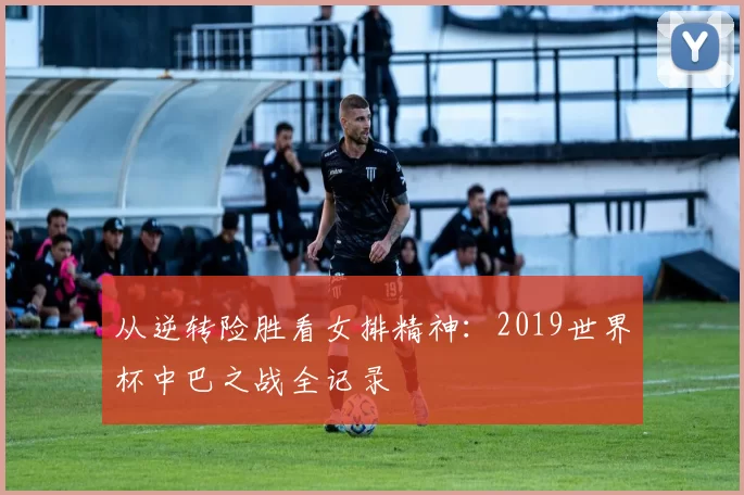 从逆转险胜看女排精神：2019世界杯中巴之战全记录