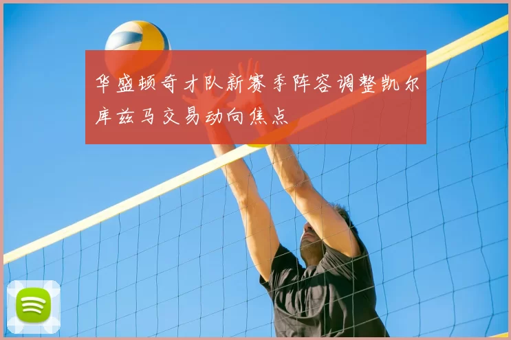 华盛顿奇才队新赛季阵容调整凯尔库兹马交易动向焦点
