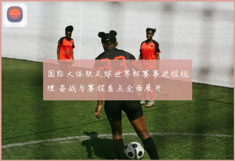 国际大体联足球世界杯赛事进程梳理 备战与赛程看点全面展开