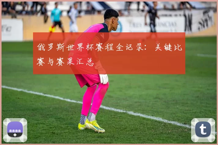 俄罗斯世界杯赛程全记录：关键比赛与赛果汇总