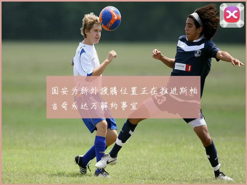 国安为新外援腾位置正在推进斯帕吉奇或达万解约事宜