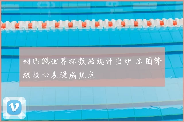 姆巴佩世界杯数据统计出炉 法国锋线核心表现成焦点