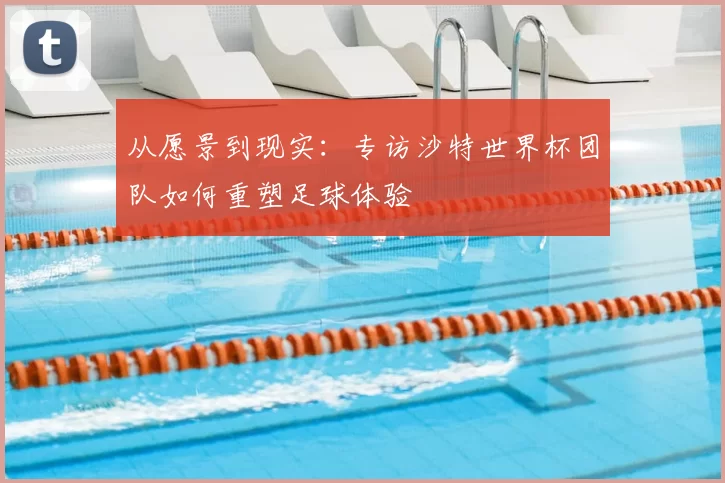 从愿景到现实：专访沙特世界杯团队如何重塑足球体验