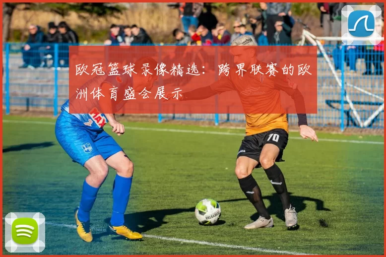 欧冠篮球录像精选:跨界联赛的欧洲体育盛会展示