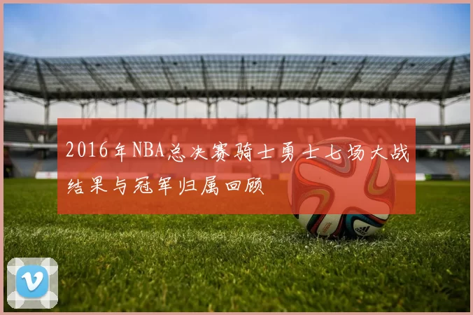 2016年NBA总决赛骑士勇士七场大战结果与冠军归属回顾