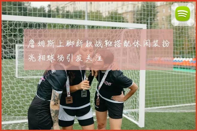 詹姆斯上脚新款战靴搭配休闲装扮亮相球场引发关注