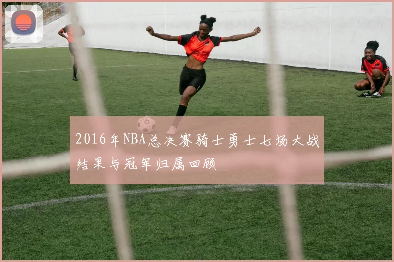 2016年NBA总决赛骑士勇士七场大战结果与冠军归属回顾