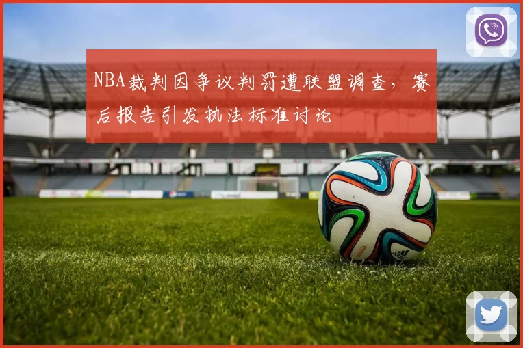 NBA裁判因争议判罚遭联盟调查，赛后报告引发执法标准讨论