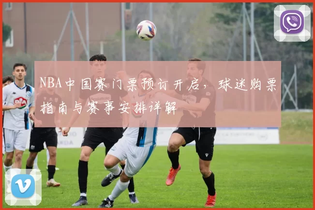 NBA中国赛门票预订开启，球迷购票指南与赛事安排详解
