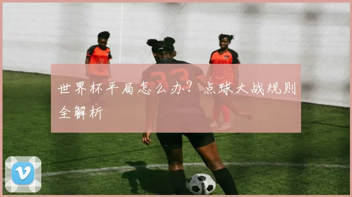 世界杯平局怎么办？点球大战规则全解析