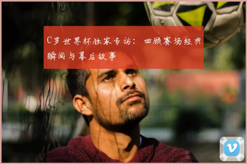 C罗世界杯独家专访:回顾赛场经典瞬间与幕后故事