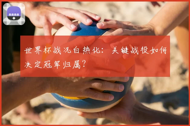 世界杯战况白热化：关键战役如何决定冠军归属？