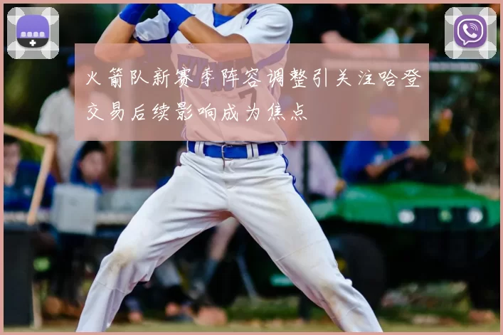 火箭队新赛季阵容调整引关注哈登交易后续影响成为焦点