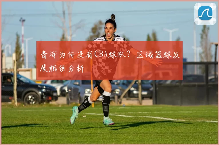 青海为何没有CBA球队?区域篮球发展瓶颈分析