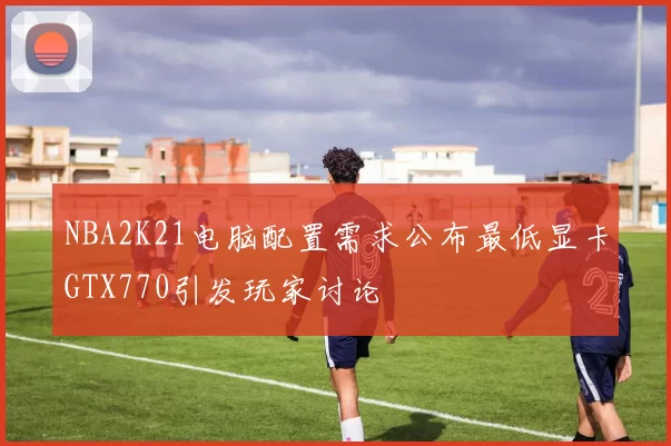 NBA2K21电脑配置需求公布最低显卡GTX770引发玩家讨论