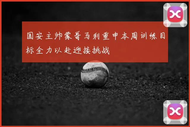 国安主帅蒙哥马利重申本周训练目标全力以赴迎接挑战