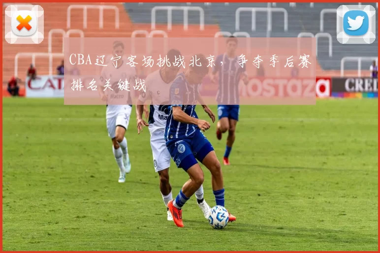 CBA辽宁客场挑战北京,争夺季后赛排名关键战
