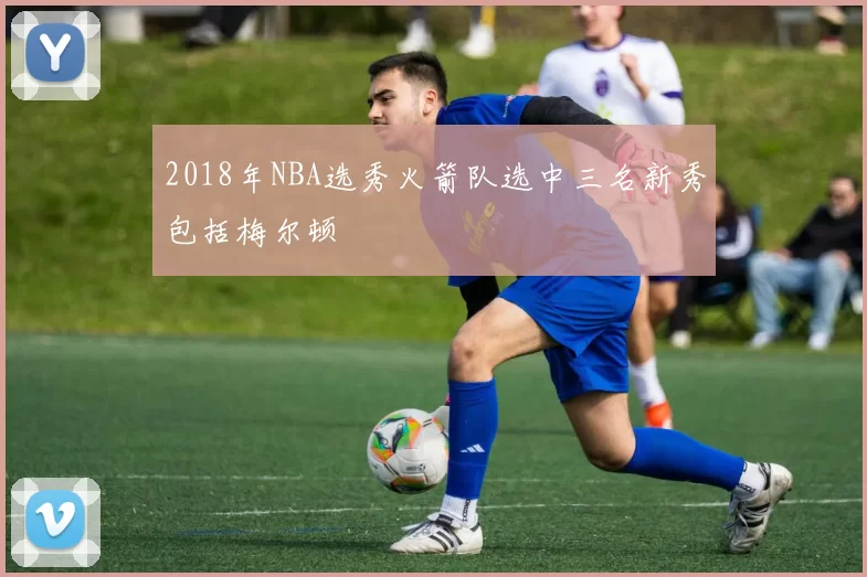2018年NBA选秀火箭队选中三名新秀包括梅尔顿